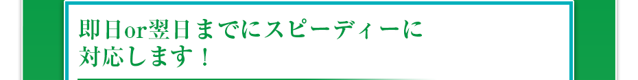即日or翌日までにスピーディーに対応します!
