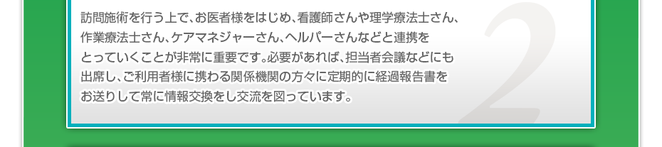 訪問施術を行う上で、お医者様をはじめ、看護師さんや理学療法士さん、作業療法士さん、ケアマネジャーさん、ヘルパーさんなどと連携をとっていくことが非常に重要です。必要があれば、担当者会議などにも出席し、ご利用者様に携わる関係機関の方々に定期的に経過報告書をお送りして常に情報交換をし交流を図っています。