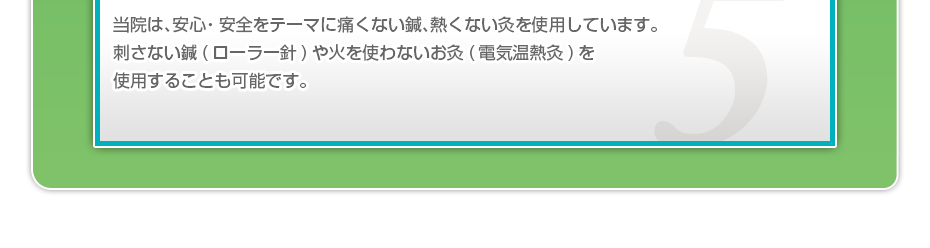 当院は、安⼼・安全をテーマに痛くない鍼、熱くない灸を使⽤しています。刺さない鍼(ローラー針)や⽕を使わないお灸(電気温熱灸)を使⽤することも可能です。